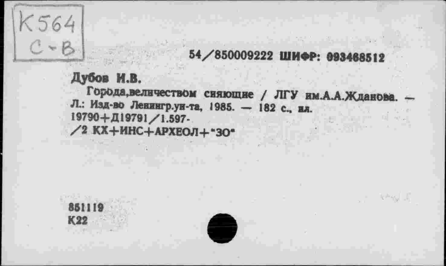 ﻿54/850009222 ШИФР: 093468512
Дубов И.В.
Горо да, величеством сияющие / ЛГУ имАЛ.Жданова.
Л.: Изд-во Ленингр.ун-та, 1985. — 182 с„ «л. 19790+Д19791/1.597-
/2 КХ+ИНС+АРХЕОЛ+-ЗО*
851119
К22